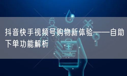 抖音快手视频号购物新体验——自助下单功能解析
