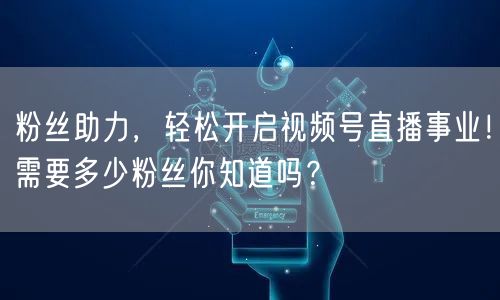 粉丝助力，轻松开启视频号直播事业！需要多少粉丝你知道吗？