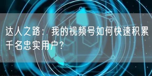 达人之路：我的视频号如何快速积累千名忠实用户？