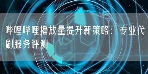 哔哩哔哩播放量提升新策略：专业代刷服务评测