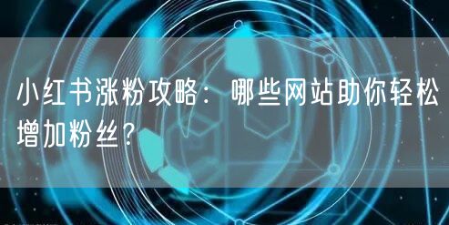 小红书涨粉攻略：哪些网站助你轻松增加粉丝？