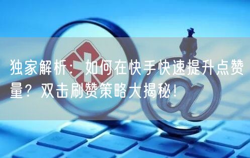 独家解析：如何在快手快速提升点赞量？双击刷赞策略大揭秘！