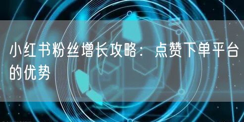 小红书粉丝增长攻略：点赞下单平台的优势