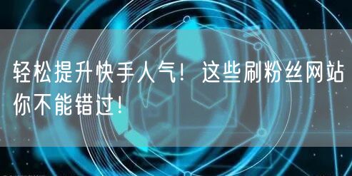 轻松提升快手人气！这些刷粉丝网站你不能错过！