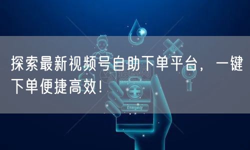 探索最新视频号自助下单平台，一键下单便捷高效！