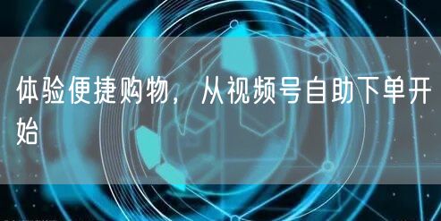 体验便捷购物，从视频号自助下单开始