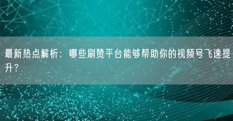 最新热点解析：哪些刷赞平台能够帮助你的视频号飞速提升？