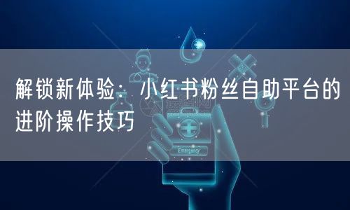 解锁新体验：小红书粉丝自助平台的进阶操作技巧