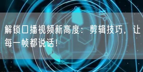 解锁口播视频新高度：剪辑技巧，让每一帧都说话！