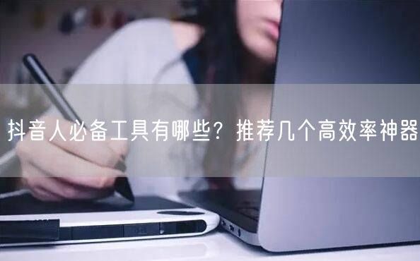 抖音人必备工具有哪些？推荐几个高效率神器