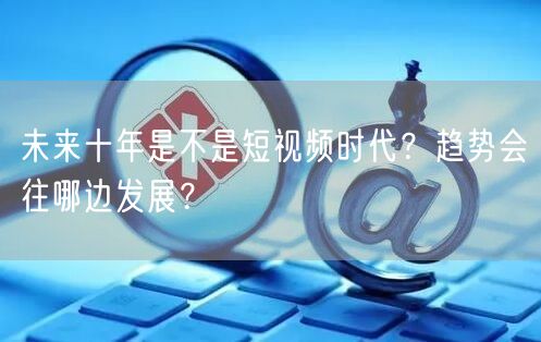 未来十年是不是短视频时代？趋势会往哪边发展？