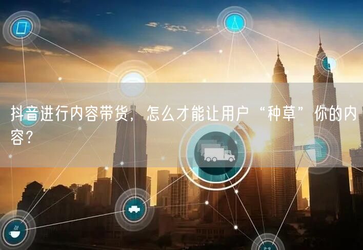抖音进行内容带货，怎么才能让用户“种草”你的内容？