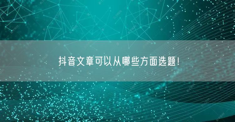 抖音文章可以从哪些方面选题！