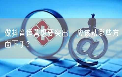做抖音运营想要突出，应该从哪些方面下手？