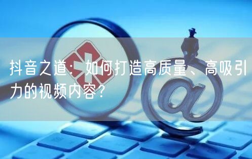抖音之道：如何打造高质量、高吸引力的视频内容？