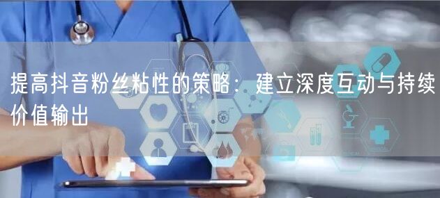 提高抖音粉丝粘性的策略：建立深度互动与持续价值输出