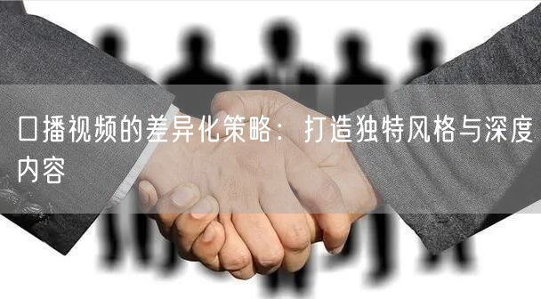 口播视频的差异化策略：打造独特风格与深度内容