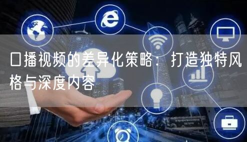 口播视频的差异化策略：打造独特风格与深度内容