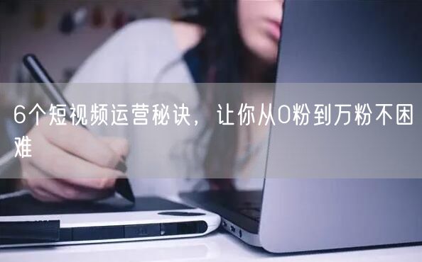 6个短视频运营秘诀，让你从0粉到万粉不困难