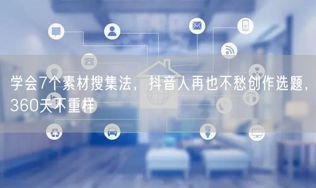 学会7个素材搜集法，抖音人再也不愁创作选题，360天不重样