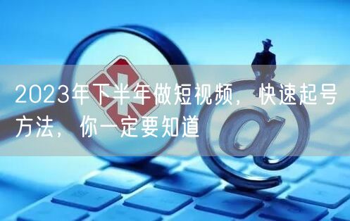 2023年下半年做短视频，快速起号方法，你一定要知道