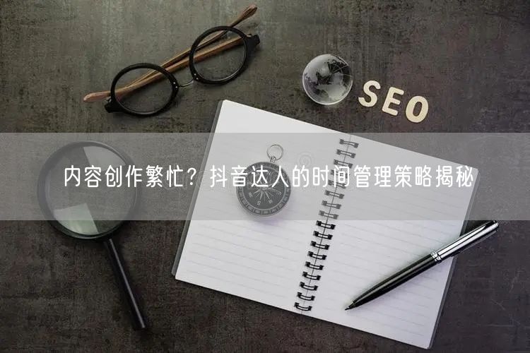 内容创作繁忙？抖音达人的时间管理策略揭秘