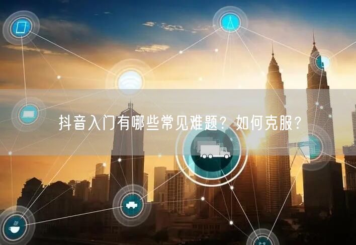 抖音入门有哪些常见难题？如何克服？