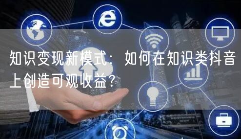 知识变现新模式：如何在知识类抖音上创造可观收益？