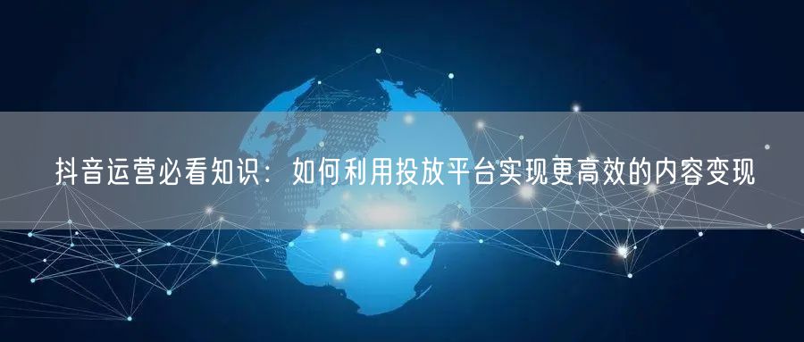 抖音运营必看知识：如何利用投放平台实现更高效的内容变现