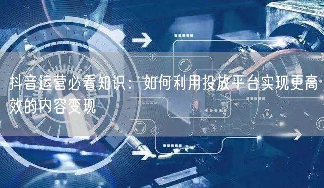 抖音运营必看知识：如何利用投放平台实现更高效的内容变现