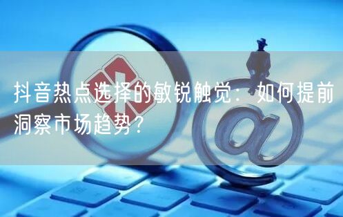 抖音热点选择的敏锐触觉：如何提前洞察市场趋势？