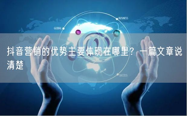 抖音营销的优势主要体现在哪里？一篇文章说清楚