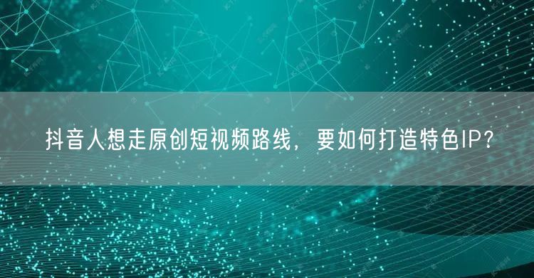 抖音人想走原创短视频路线，要如何打造特色IP？