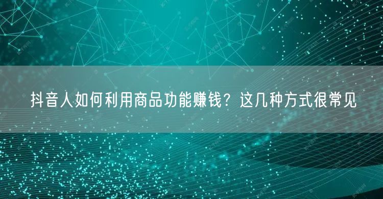 抖音人如何利用商品功能赚钱？这几种方式很常见