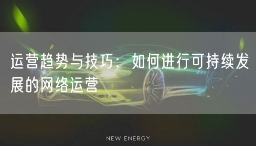 运营趋势与技巧：如何进行可持续发展的网络运营